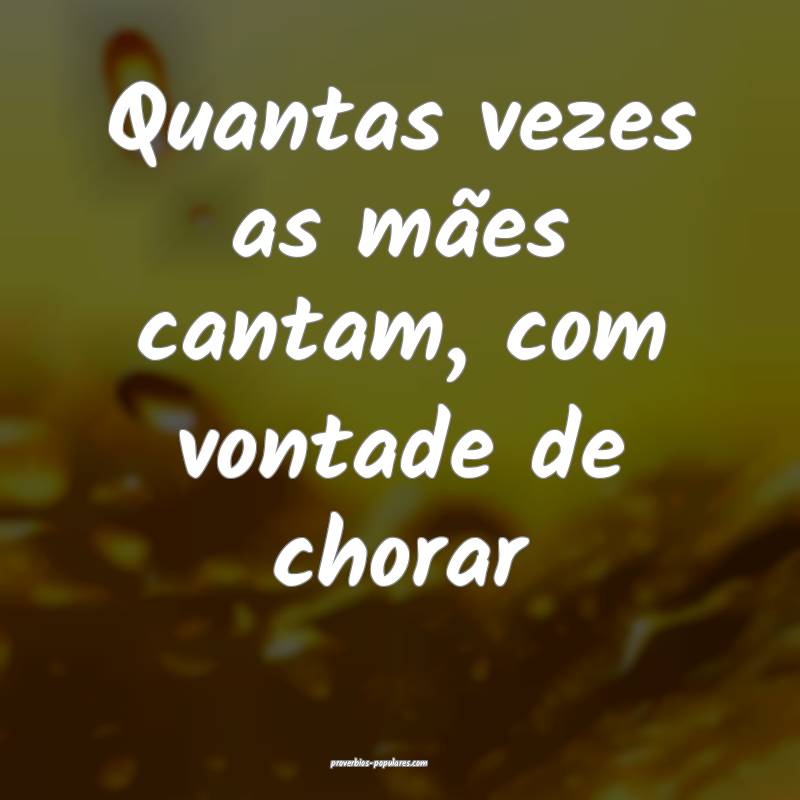 Quantas vezes as mães cantam, com vontade de chorar...