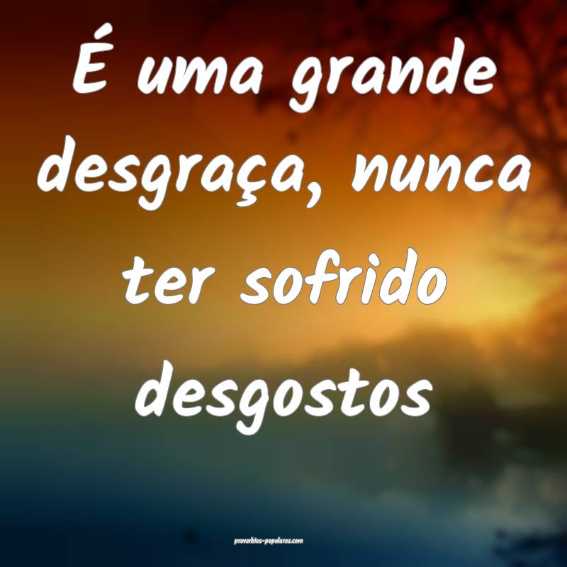 É uma grande desgraça, nunca ter sofrido desgostos...