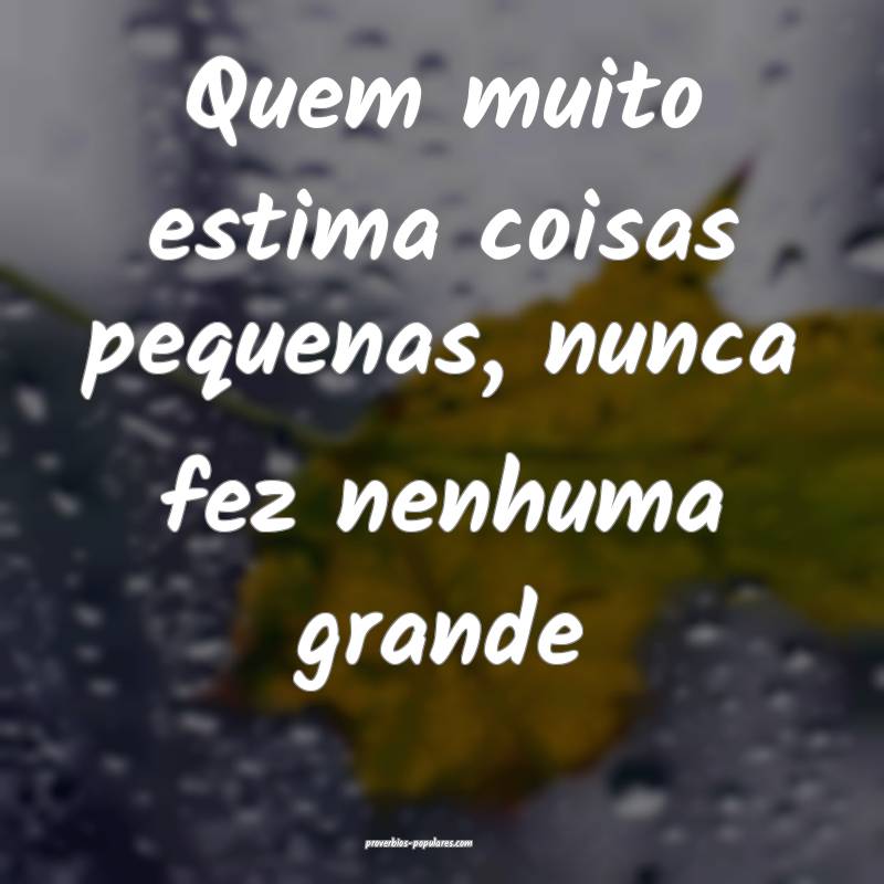 Quem muito estima coisas pequenas, nunca fez nenhuma grande...