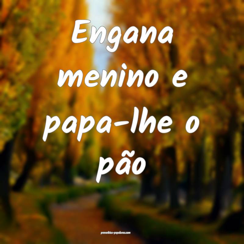 Engana menino e papa-lhe o pão ...