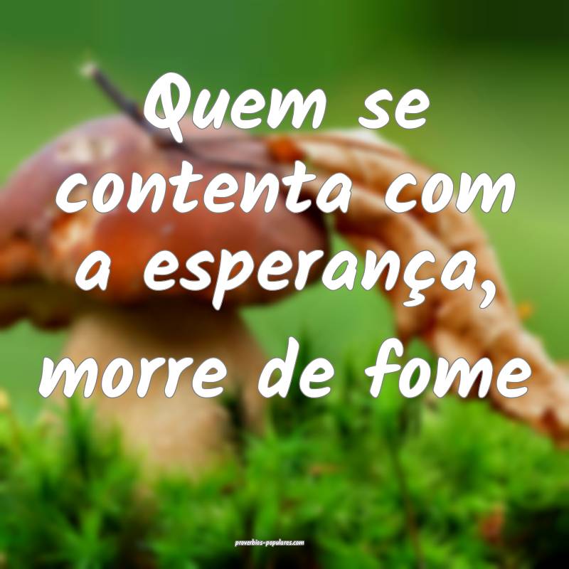 Quem se contenta com a esperança, morre de fome ...