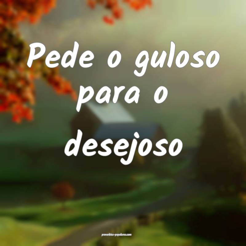 Pede o guloso para o desejoso
...