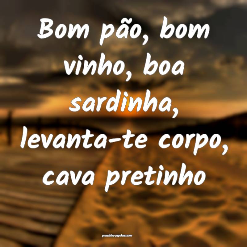 Bom pão, bom vinho, boa sardinha, levanta-te corpo, cava pretinho...