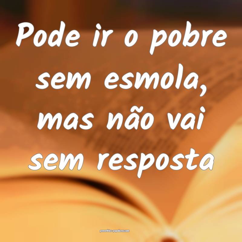 Pode ir o pobre sem esmola, mas não vai sem resposta 
...