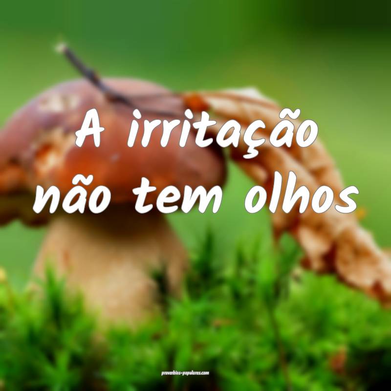 A irritação não tem olhos...