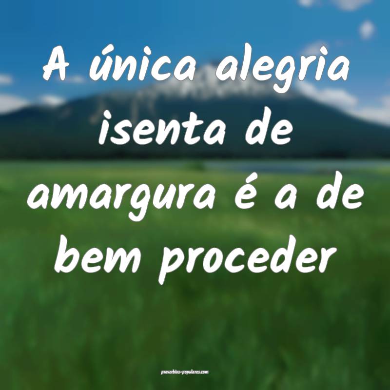 A única alegria isenta de amargura é a de bem proceder...