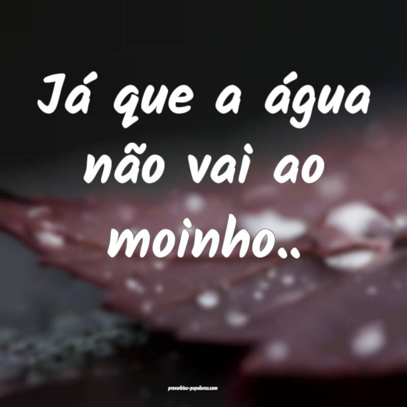 Já que a água não vai ao moinho.. ...