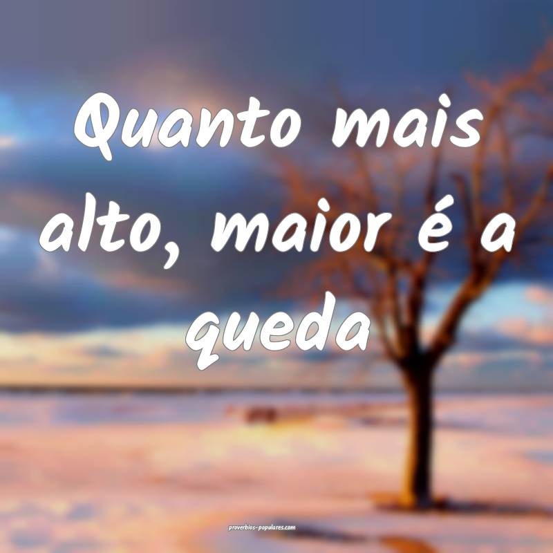 Quanto mais alto, maior é a queda 
 ...