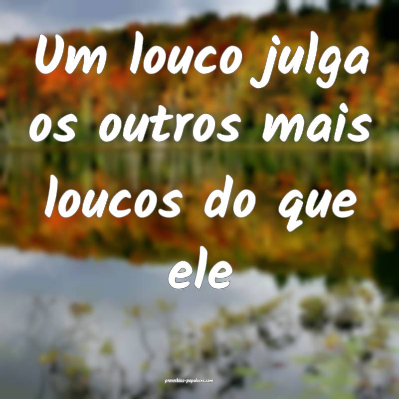 Um louco julga os outros mais loucos do que ele...