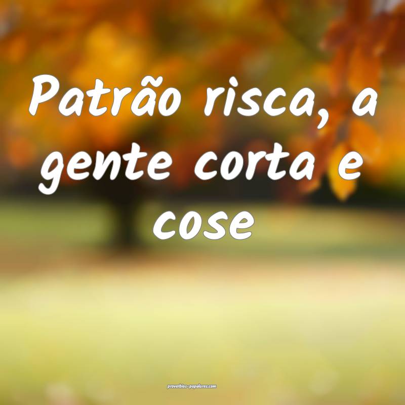 Patrão risca, a gente corta e cose...