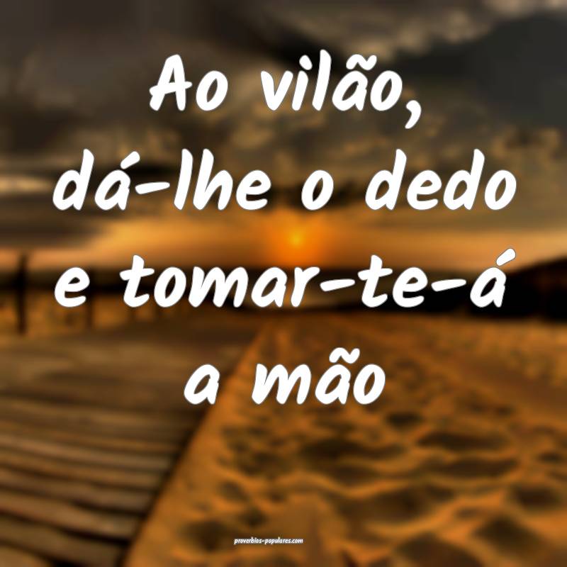Ao vilão, dá-lhe o dedo e tomar-te-á a mão ...
