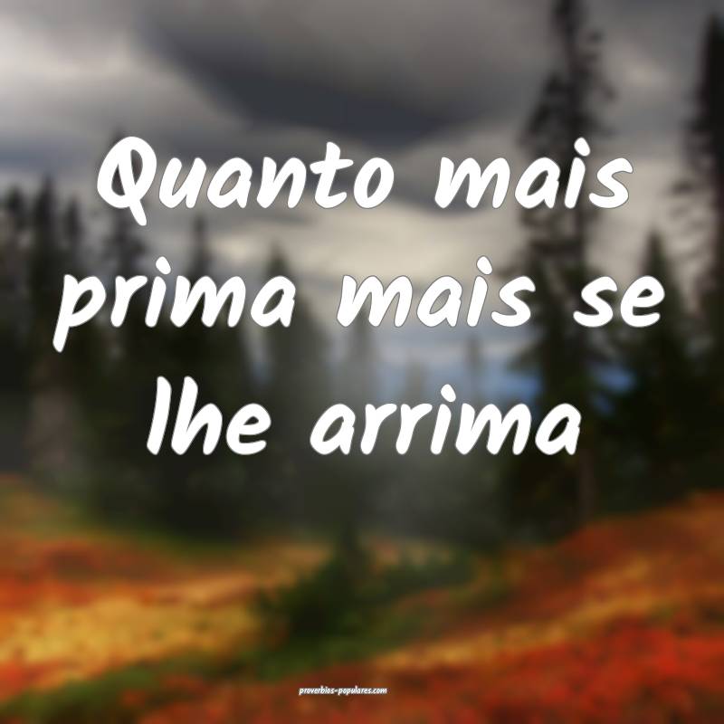 Quanto mais prima mais se lhe arrima 
...