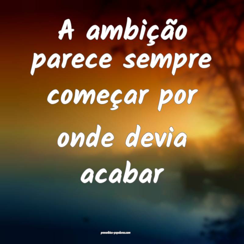 A ambição parece sempre começar por onde devia acabar...