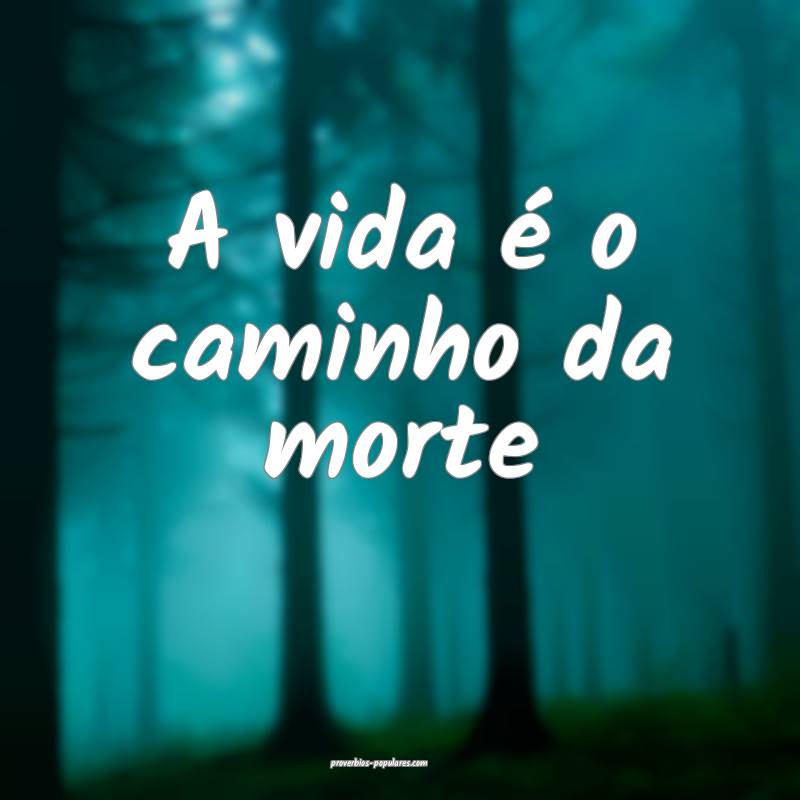 A vida é o caminho da morte...