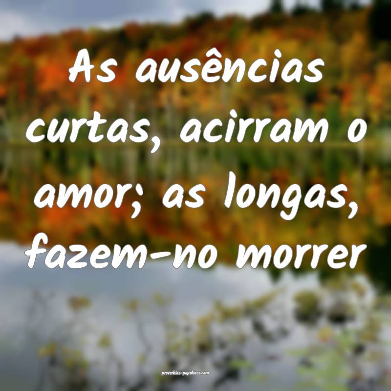 As ausências curtas, acirram o amor; as longas, fazem-no morrer...
