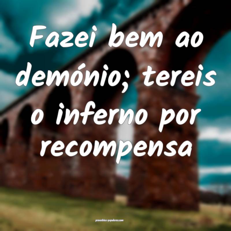 Fazei bem ao demónio; tereis o inferno por recompensa...