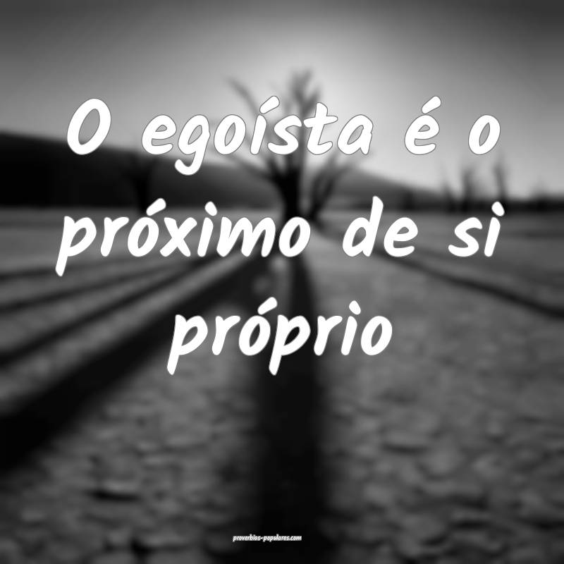 O egoísta é o próximo de si próprio...