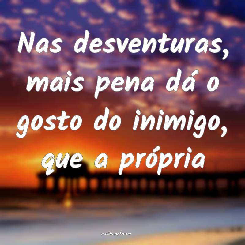 Nas desventuras, mais pena dá o gosto do inimigo, que a própria...
