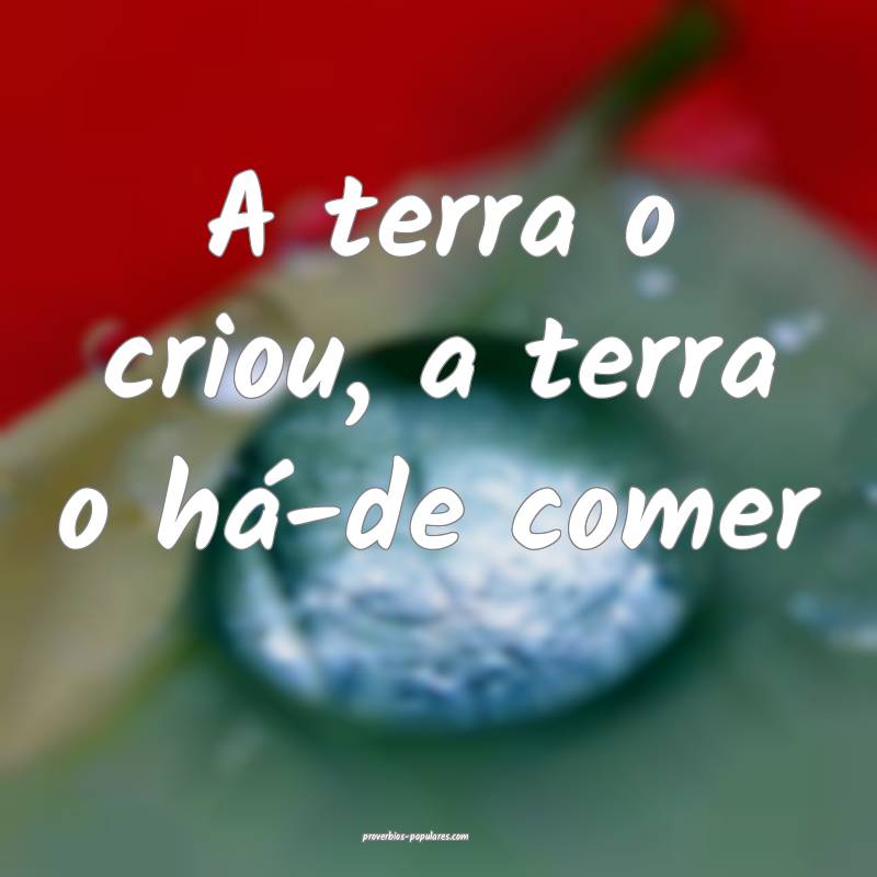 A terra o criou, a terra o há-de comer...