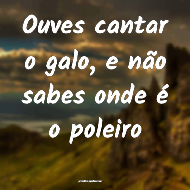 Ouves cantar o galo, e não sabes onde é o poleiro...