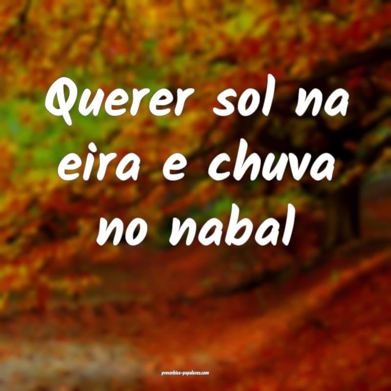Querer sol na eira e chuva no nabal...