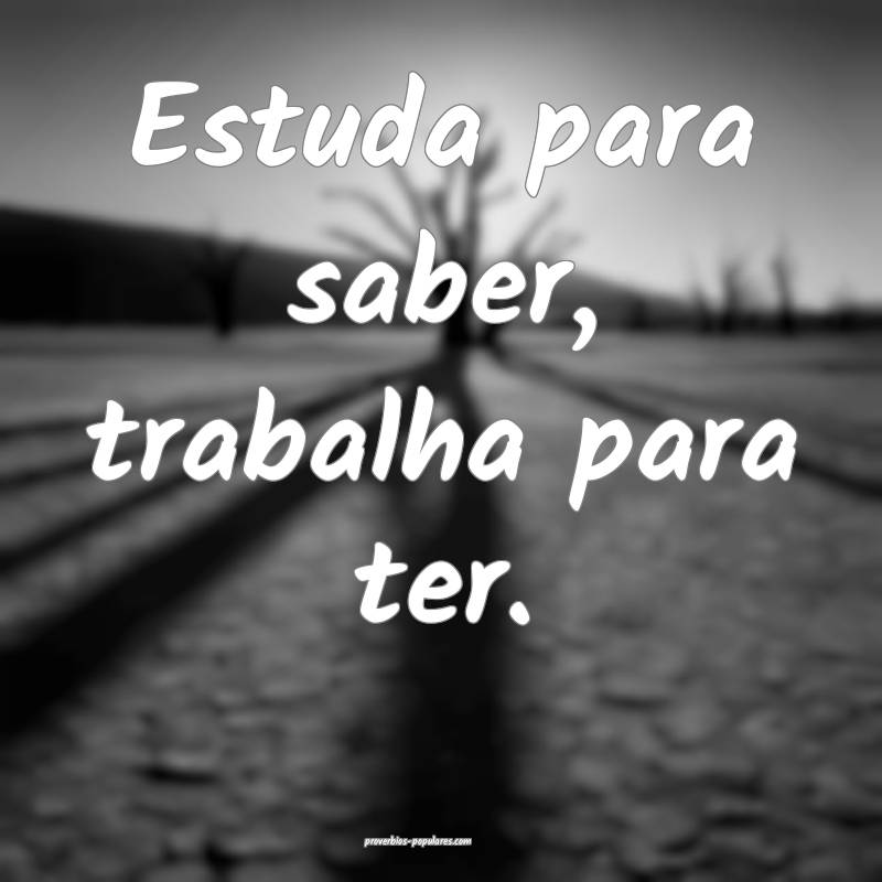 Estuda para saber, trabalha para ter....