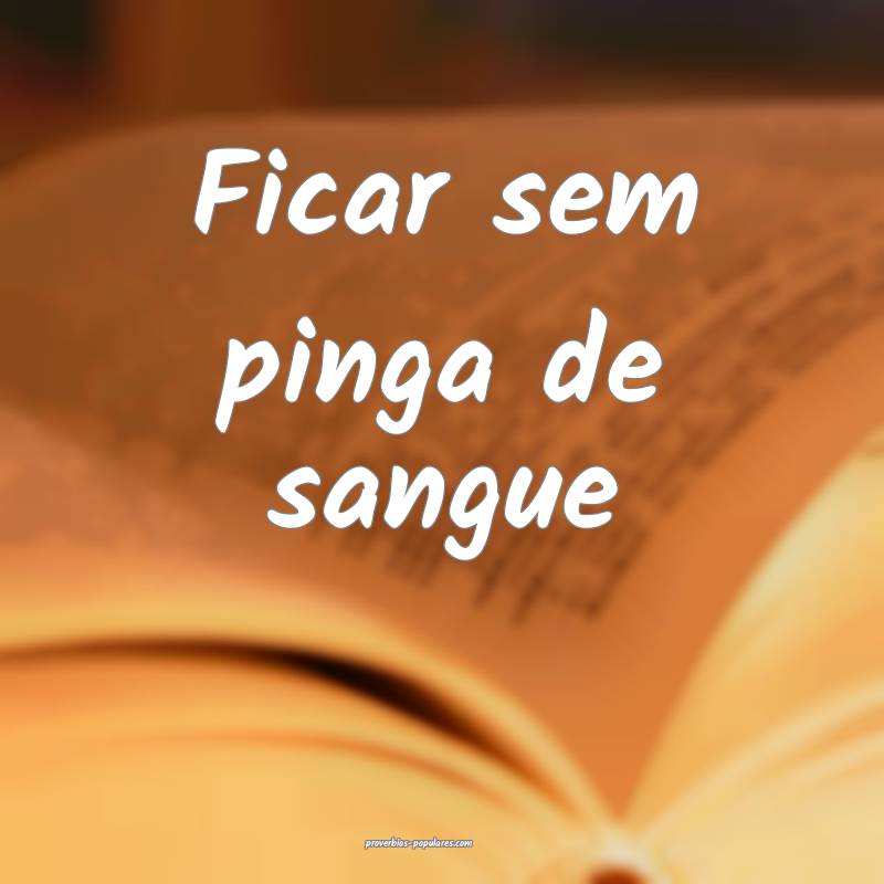Ficar sem pinga de sangue ...