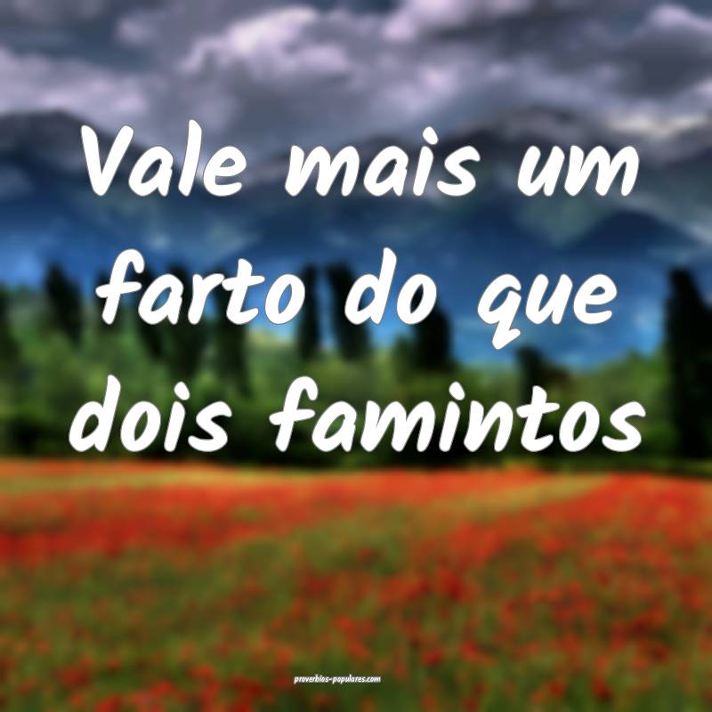 Vale mais um farto do que dois famintos...