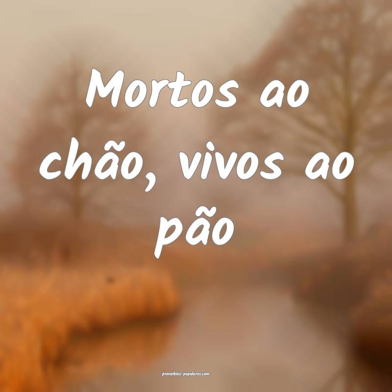 Mortos ao chão, vivos ao pão...