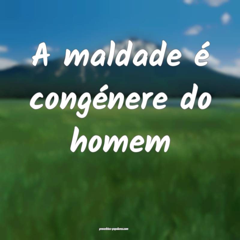 A maldade é congénere do homem...