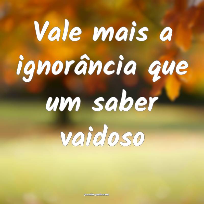 Vale mais a ignorância que um saber vaidoso...