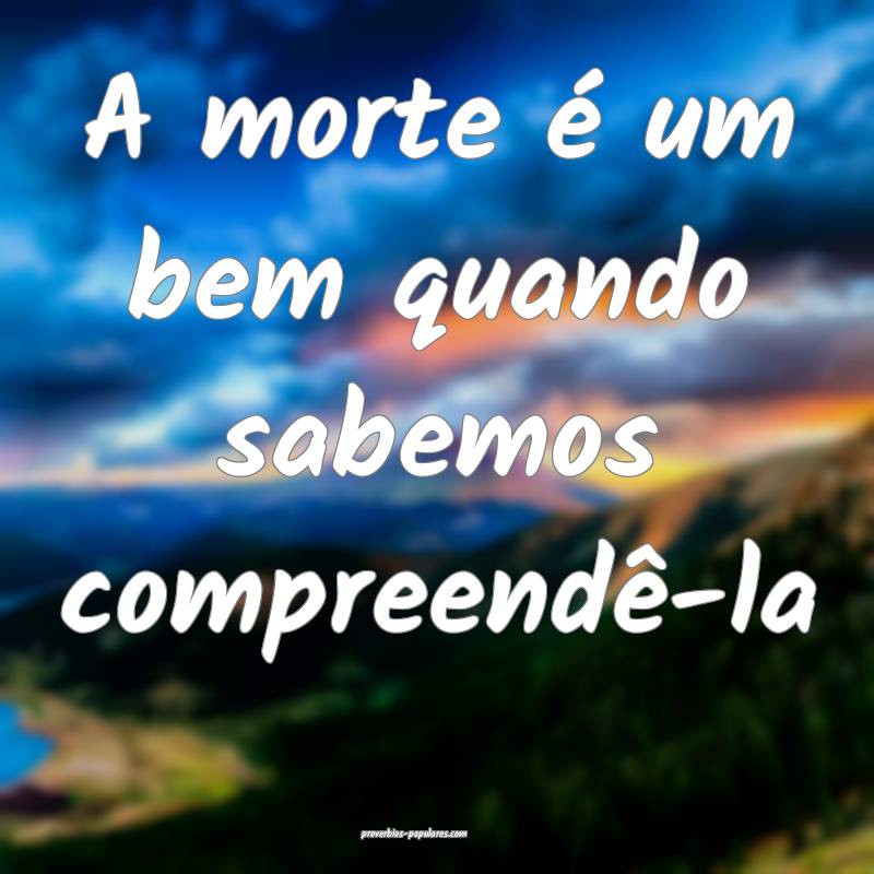 A morte é um bem quando sabemos compreendê-la...
