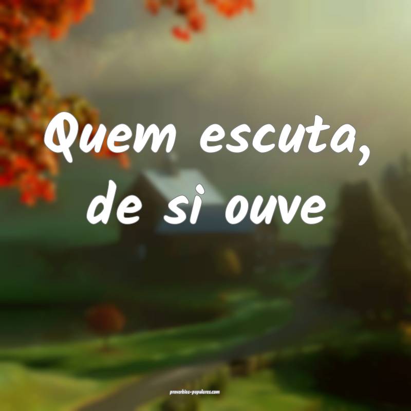 Quem escuta, de si ouve 
...