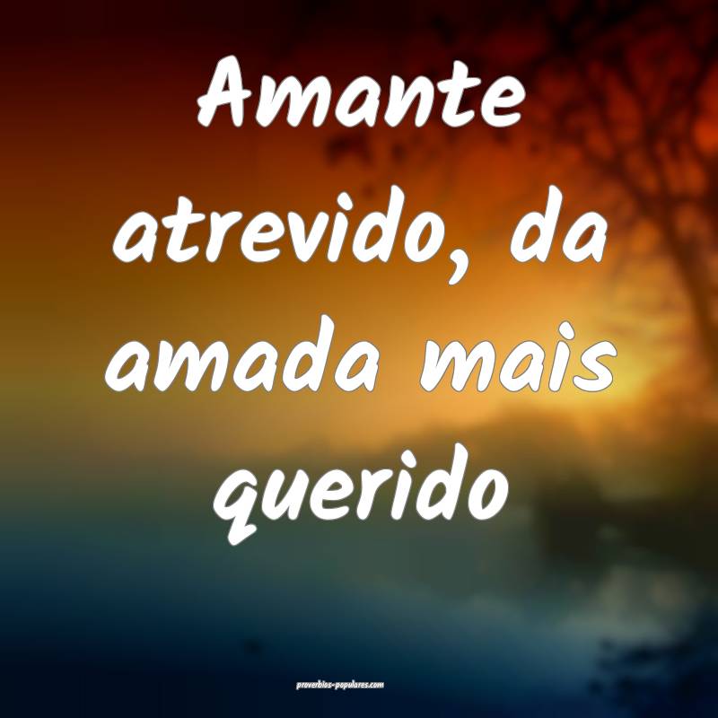 Amante atrevido, da amada mais querido...