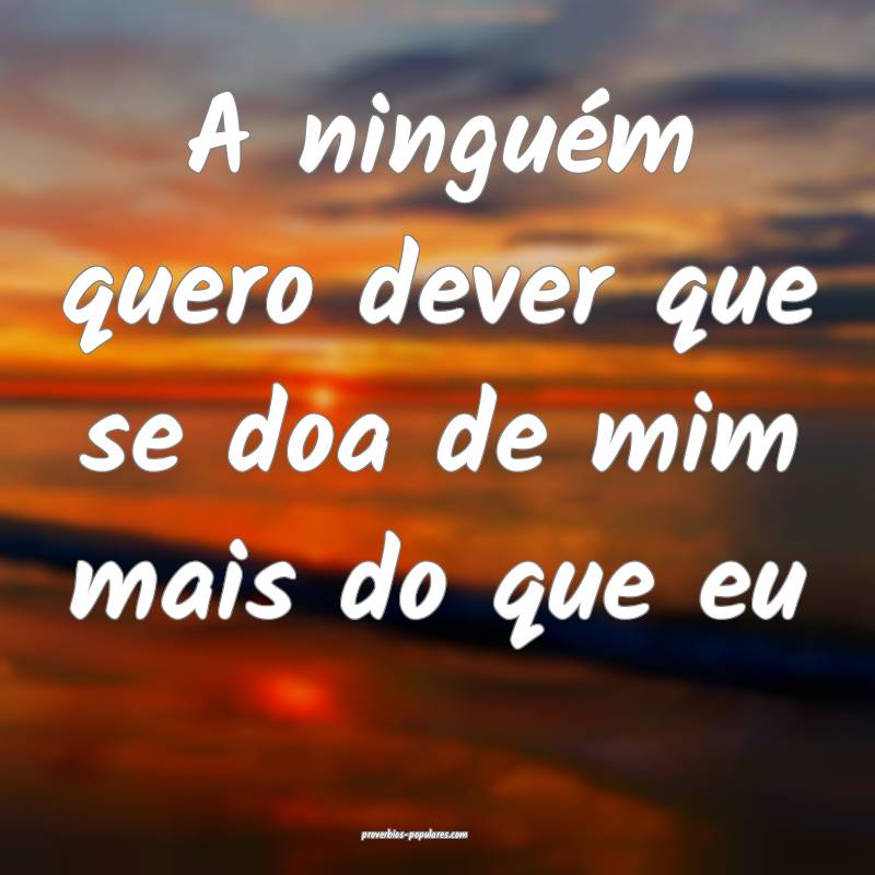 A ninguém quero dever que se doa de mim mais do que eu...