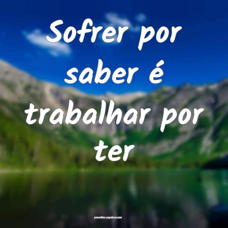 Sofrer por saber é trabalhar por ter...