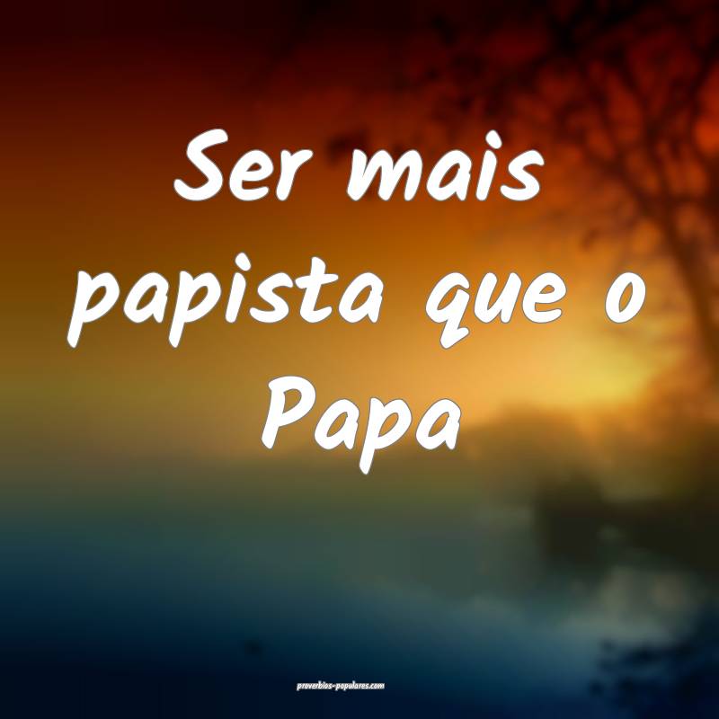 Ser mais papista que o Papa ...