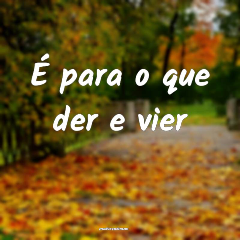 É para o que der e vier ...