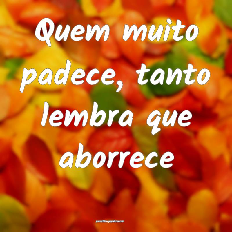 Quem muito padece, tanto lembra que aborrece 
...