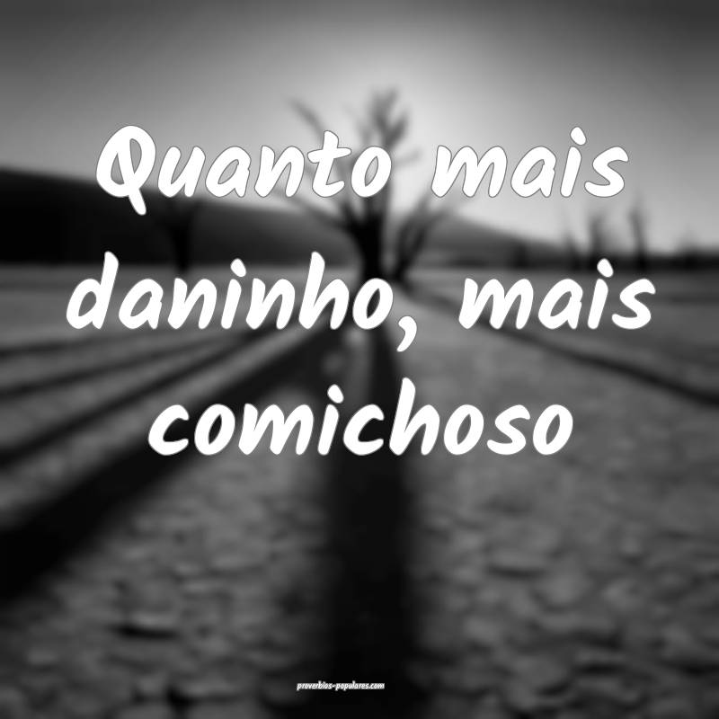 Quanto mais daninho, mais comichoso ...