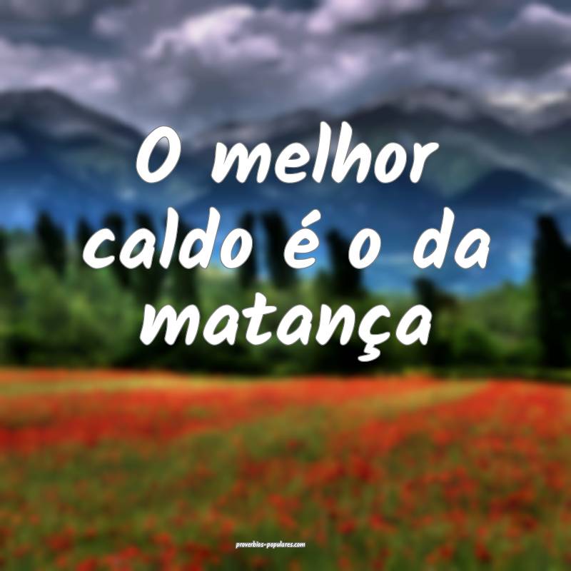 O melhor caldo é o da matança ...