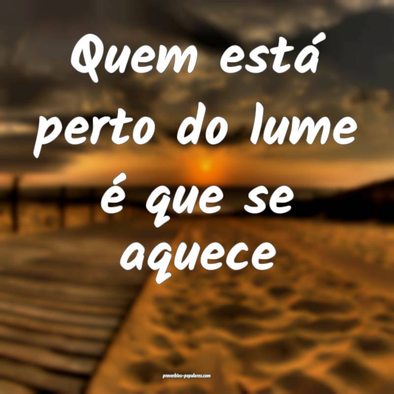 Quem está perto do lume é que se aquece...