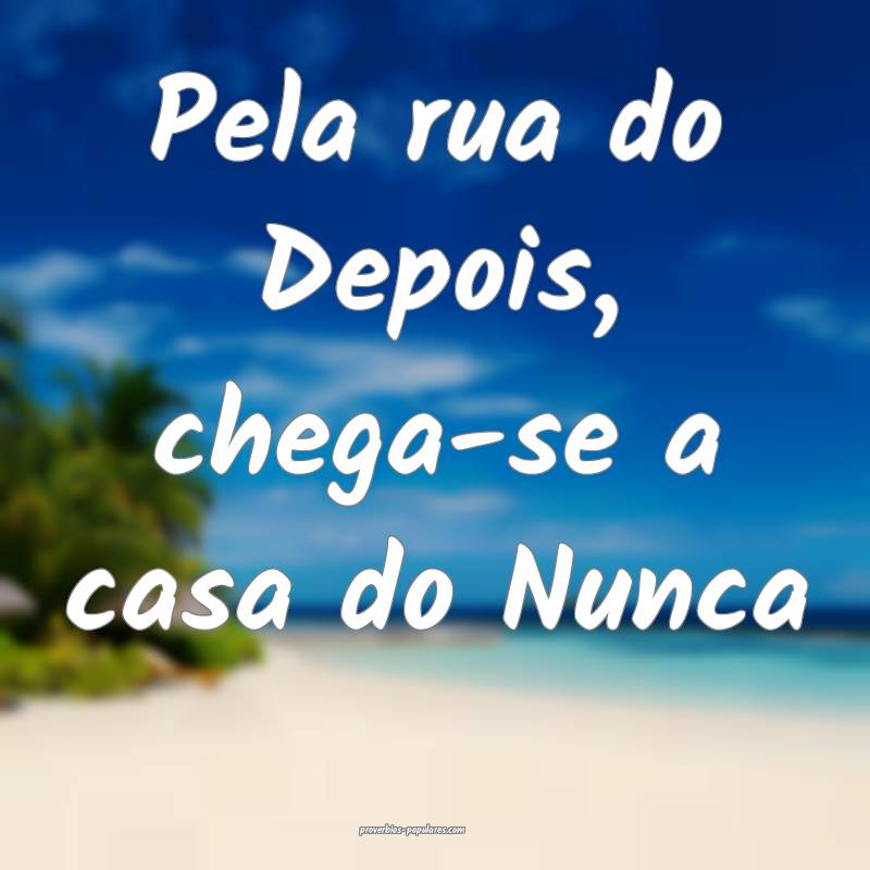 Pela rua do Depois, chega-se a casa do Nunca ...