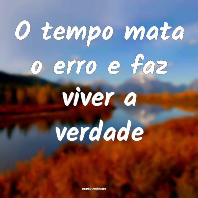 O tempo mata o erro e faz viver a verdade...