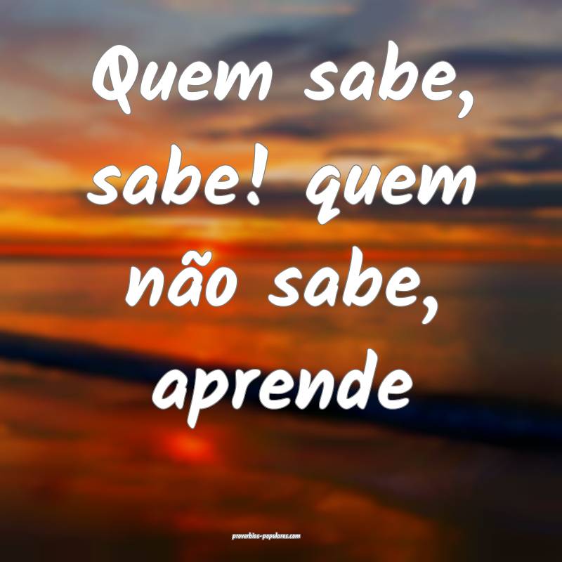 Quem sabe, sabe! quem não sabe, aprende 
 ...