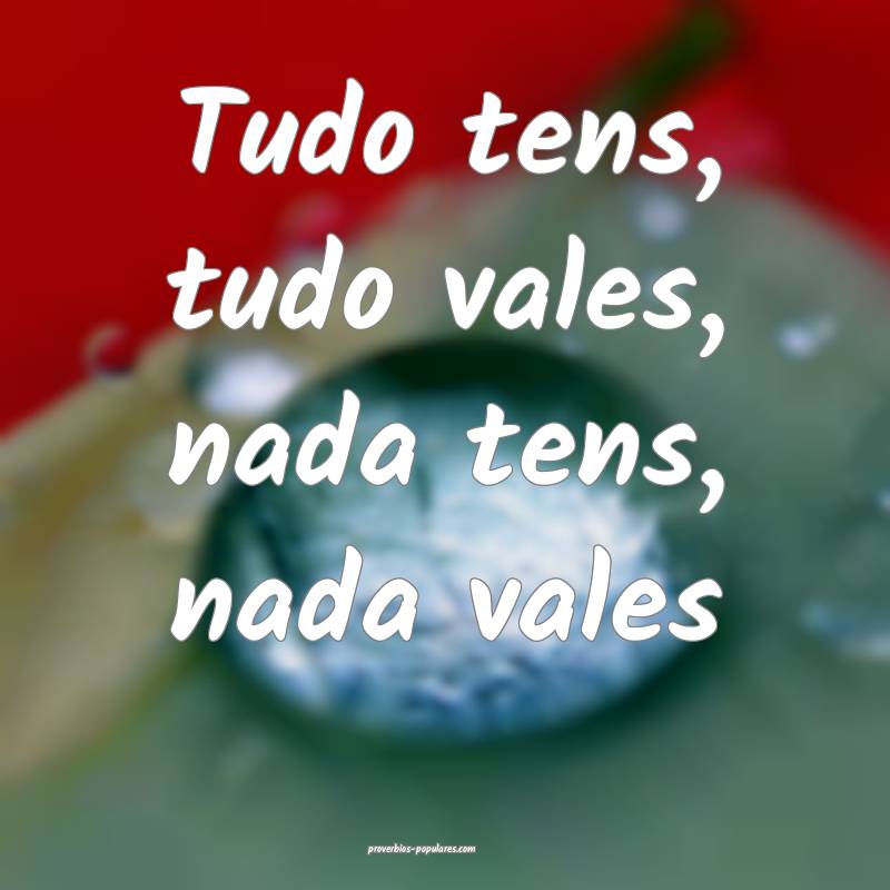 Tudo tens, tudo vales, nada tens, nada vales...