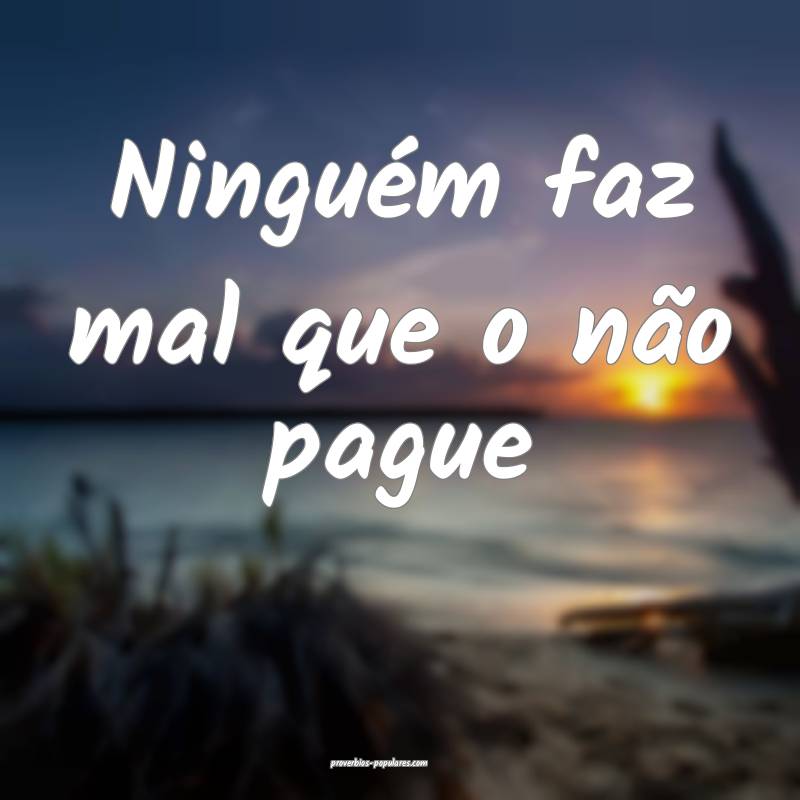 Ninguém faz mal que o não pague ...