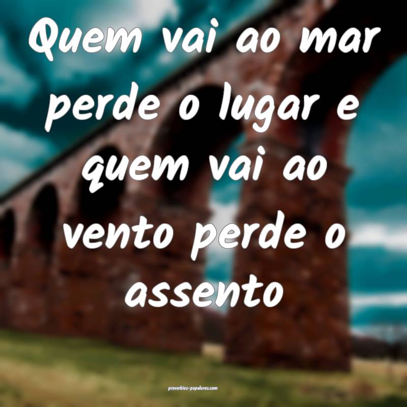 Quem vai ao mar perde o lugar e quem vai ao vento perde o assento 
...
