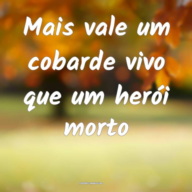 Mais vale um cobarde vivo que um herói morto...