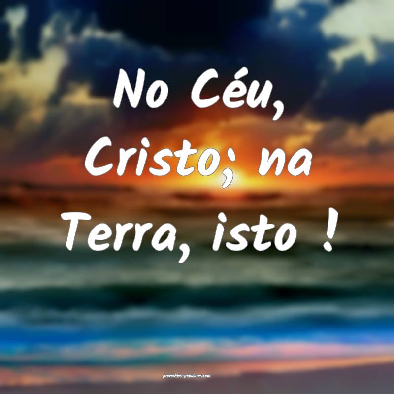No Céu, Cristo; na Terra, isto !...